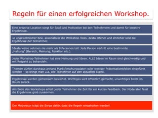 Regeln für einen erfolgreichen Workshop.
Eine kreative Location sorgt für Spaß und Motivation bei den Teilnehmern und damit für kreative
Ergebnisse.

Je ungewöhnlicher bzw. assoziativer die Workshop-Tools, desto offener und ehrlicher sind die
Ergebnisse der Teilnehmer.

Idealerweise nehmen nie mehr als 8 Personen teil. Jede Person vertritt eine bestimmte
„Haltung“ (Bereich, Meinung, Funktion etc.).

Jeder Workshop-Teilnehmer hat eine Meinung und Ideen. ALLE Ideen im Raum sind gleichwertig und
mit Respekt zu behandeln.

Themen dürfen durchaus anhand Marktforschungsdaten oder weniger Präsentationsfolien eingeführt
werden – so bringt man u.a. alle Teilnehmer auf den aktuellen Stand.

Ergebnisse werden gemeinsam bewertet. Wichtiges wird öffentlich gemacht, unwichtiges bleibt im
Raum zurück.

Am Ende des Workshops erhält jeder Teilnehmer die Zeit für ein kurzes Feedback. Der Moderator fasst
die Ergebnisse grob zusammen.




Der Moderator trägt die Sorge dafür, dass die Regeln eingehalten werden!
 