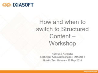 Nolwenn Kerzreho
Technical Account Manager, IXIASOFT
Nordic TechKomm – 25 May 2016
How and when to
switch to Structured
Content –
Workshop
 