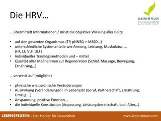 25.02.2015 1625.02.2015 16LEBENSFEUER® - Der Marker für Gesundheit www.lebensfeuer.com
Die HRV…
… übermittelt Informationen / misst die objektive Wirkung aller Reize
• auf den gesamten Organismus (TP, pNN50, r-MSSD,..)
• unterschiedliche Systemanteile wie Atmung, Leistung, Muskulatur, …
(HF, LF, VLF, ULF)
• Individueller Trainingsmethoden und – mittel
• Qualität aller Maßnahmen zur Regeneration (Schlaf, Massage, Bewegung,
Ernährung,..)
… verweist auf (mögliche)
• physische wie psychische Veränderungen
• Auswirkung (Veränderungen) im Lebensstil (Beruf, Partnerschaft, Ernährung,
Umzug….)
• Anspannung, positive Emotion,..
• die individuelle Konstitution (Anpassung, Leistungsbereitschaft, biol. Alter,..)
 
