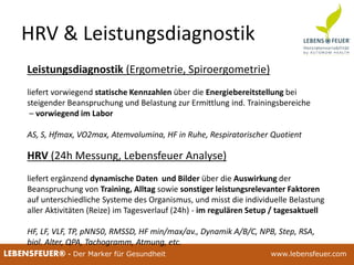 25.02.2015 1825.02.2015 18LEBENSFEUER® - Der Marker für Gesundheit www.lebensfeuer.com
HRV & Leistungsdiagnostik
Leistungsdiagnostik (Ergometrie, Spiroergometrie)
liefert vorwiegend statische Kennzahlen über die Energiebereitstellung bei
steigender Beanspruchung und Belastung zur Ermittlung ind. Trainingsbereiche
– vorwiegend im Labor
AS, S, Hfmax, VO2max, Atemvolumina, HF in Ruhe, Respiratorischer Quotient
HRV (24h Messung, Lebensfeuer Analyse)
liefert ergänzend dynamische Daten und Bilder über die Auswirkung der
Beanspruchung von Training, Alltag sowie sonstiger leistungsrelevanter Faktoren
auf unterschiedliche Systeme des Organismus, und misst die individuelle Belastung
aller Aktivitäten (Reize) im Tagesverlauf (24h) - im regulären Setup / tagesaktuell
HF, LF, VLF, TP, pNN50, RMSSD, HF min/max/av., Dynamik A/B/C, NPB, Step, RSA,
biol. Alter, QPA, Tachogramm, Atmung, etc.
 
