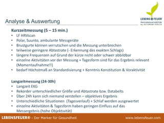 25.02.2015 3225.02.2015 32LEBENSFEUER® - Der Marker für Gesundheit www.lebensfeuer.com25.02.2015 32LEBENSFEUER® - Der Marker für Gesundheit www.lebensfeuer.com
Analyse & Auswertung
Langzeitmessung (24-30h)
• Langzeit EKG
• Rekorder unterschiedlicher Größe und Abtastrate bzw. Databelts
• Über 24h kann sich niemand verstellen – objektives Ergebnis
• Unterschiedliche Situationen (Tagesverlauf) + Schlaf werden ausgewertet
• einzelne Aktivitäten & Tagesform haben geringen Einfluss auf das
Messergebnis (hohe Objektivität)
Kurzzeitmessung (5 – 15 min.)
• LF HRVscan
• Polar, Suunto, ambulante Messgeräte
• Brustgurte können verrutschen und die Messung unterbrechen
• teilweise geringere Abtastrate (- Erkennung des exakten Schlags)
• längere Frequenzen auf Grund der kürze nicht oder schwer abbildbar
• einzelne Aktivitäten vor der Messung + Tagesform sind für das Ergebnis relevant
(Momentaufnahme!!)
• bedarf Höchstmaß an Standardisierung + Kenntnis Konstitution & Voraktivität
 