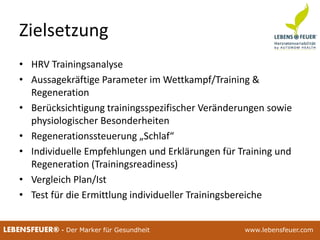 25.02.2015 3625.02.2015 36LEBENSFEUER® - Der Marker für Gesundheit www.lebensfeuer.com25.02.2015 36LEBENSFEUER® - Der Marker für Gesundheit www.lebensfeuer.com
Zielsetzung
• HRV Trainingsanalyse
• Aussagekräftige Parameter im Wettkampf/Training &
Regeneration
• Berücksichtigung trainingsspezifischer Veränderungen sowie
physiologischer Besonderheiten
• Regenerationssteuerung „Schlaf“
• Individuelle Empfehlungen und Erklärungen für Training und
Regeneration (Trainingsreadiness)
• Vergleich Plan/Ist
• Test für die Ermittlung individueller Trainingsbereiche
 