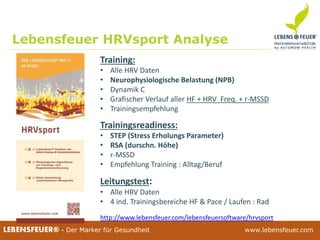 25.02.2015 3825.02.2015 38LEBENSFEUER® - Der Marker für Gesundheit www.lebensfeuer.com25.02.2015 38LEBENSFEUER® - Der Marker für Gesundheit www.lebensfeuer.com
Training:
• Alle HRV Daten
• Neurophysiologische Belastung (NPB)
• Dynamik C
• Grafischer Verlauf aller HF + HRV Freq. + r-MSSD
• Trainingsempfehlung
Leitungstest:
• Alle HRV Daten
• 4 ind. Trainingsbereiche HF & Pace / Laufen : Rad
Trainingsreadiness:
• STEP (Stress Erholungs Parameter)
• RSA (durschn. Höhe)
• r-MSSD
• Empfehlung Training : Alltag/Beruf
Lebensfeuer HRVsport Analyse
http://www.lebensfeuer.com/lebensfeuersoftware/hrvsport
 