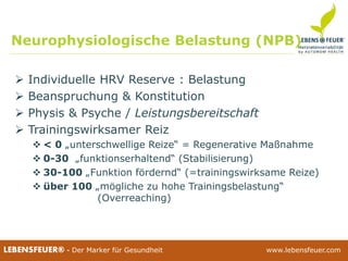 25.02.2015 3925.02.2015 39LEBENSFEUER® - Der Marker für Gesundheit www.lebensfeuer.com25.02.2015 39LEBENSFEUER® - Der Marker für Gesundheit www.lebensfeuer.com
 Individuelle HRV Reserve : Belastung
 Beanspruchung & Konstitution
 Physis & Psyche / Leistungsbereitschaft
 Trainingswirksamer Reiz
 < 0 „unterschwellige Reize“ = Regenerative Maßnahme
 0-30 „funktionserhaltend“ (Stabilisierung)
 30-100 „Funktion fördernd“ (=trainingswirksame Reize)
 über 100 „mögliche zu hohe Trainingsbelastung“
(Overreaching)
Neurophysiologische Belastung (NPB)
 