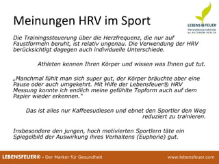 25.02.2015 425.02.2015 4LEBENSFEUER® - Der Marker für Gesundheit www.lebensfeuer.com25.02.2015 4LEBENSFEUER® - Der Marker für Gesundheit www.lebensfeuer.com
Meinungen HRV im Sport
Die Trainingssteuerung über die Herzfrequenz, die nur auf
Faustformeln beruht, ist relativ ungenau. Die Verwendung der HRV
berücksichtigt dagegen auch individuelle Unterschiede.
Athleten kennen Ihren Körper und wissen was Ihnen gut tut.
„Manchmal fühlt man sich super gut, der Körper bräuchte aber eine
Pause oder auch umgekehrt. Mit Hilfe der Lebensfeuer® HRV
Messung konnte ich endlich meine gefühlte Topform auch auf dem
Papier wieder erkennen.“
Das ist alles nur Kaffeesudlesen und ebnet den Sportler den Weg
reduziert zu trainieren.
Insbesondere den jungen, hoch motivierten Sportlern täte ein
Spiegelbild der Auswirkung ihres Verhaltens (Euphorie) gut.
 