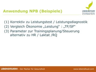 25.02.2015 4025.02.2015 40LEBENSFEUER® - Der Marker für Gesundheit www.lebensfeuer.com25.02.2015 40LEBENSFEUER® - Der Marker für Gesundheit www.lebensfeuer.com
Anwendung NPB (Beispiele)
(1) Korrektiv zu Leistungstest / Leistungsdiagnostik
(2) Vergleich Ökonomie „Leistung“ : „TF/SF“
(3) Parameter zur Trainingsplanung/Steuerung
alternativ zu HR / Laktat /RQ
 