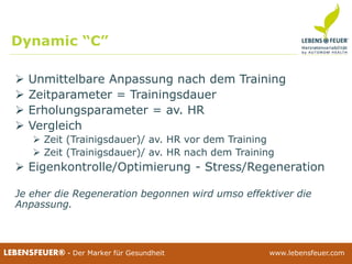 25.02.2015 4425.02.2015 44LEBENSFEUER® - Der Marker für Gesundheit www.lebensfeuer.com25.02.2015 44LEBENSFEUER® - Der Marker für Gesundheit www.lebensfeuer.com
 Unmittelbare Anpassung nach dem Training
 Zeitparameter = Trainingsdauer
 Erholungsparameter = av. HR
 Vergleich
 Zeit (Trainigsdauer)/ av. HR vor dem Training
 Zeit (Trainigsdauer)/ av. HR nach dem Training
 Eigenkontrolle/Optimierung - Stress/Regeneration
Je eher die Regeneration begonnen wird umso effektiver die
Anpassung.
Dynamic “C”
 
