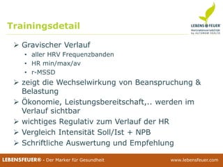 25.02.2015 4525.02.2015 45LEBENSFEUER® - Der Marker für Gesundheit www.lebensfeuer.com25.02.2015 45LEBENSFEUER® - Der Marker für Gesundheit www.lebensfeuer.com
 Gravischer Verlauf
• aller HRV Frequenzbanden
• HR min/max/av
• r-MSSD
 zeigt die Wechselwirkung von Beanspruchung &
Belastung
 Ökonomie, Leistungsbereitschaft,.. werden im
Verlauf sichtbar
 wichtiges Regulativ zum Verlauf der HR
 Vergleich Intensität Soll/Ist + NPB
 Schriftliche Auswertung und Empfehlung
Trainingsdetail
 