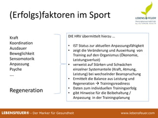 25.02.2015 925.02.2015 9LEBENSFEUER® - Der Marker für Gesundheit www.lebensfeuer.com
(Erfolgs)faktoren im Sport
Kraft
Koordination
Ausdauer
Beweglichkeit
Sensomotorik
Anpassung
Psyche
….
Regeneration
DIE HRV übermittelt hierzu …
• IST Status zur aktuellen Anpassungsfähigkeit
• zeigt die Veränderung und Auswirkung von
Training auf den Organismus (Ökonomie,
Leistungsverlust)
• verweist auf Stärken und Schwächen
einzelner Systemanteile (Kraft, Atmung,
Leistung) bei wechselnder Beanspruchung
• Ermittelt die Balance aus Leistung und
Regeneration  Trainingsreadiness
• Daten zum individuellen Trainingserfolg
• gibt Hinweise für die Beibehaltung /
Anpassung in der Trainingsplanung
 