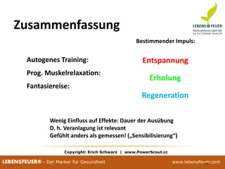 25.02.2015 10025.02.2015 100LEBENSFEUER® - Der Marker für Gesundheit www.lebensfeuer.com25.02.2015 100LEBENSFEUER® - Der Marker für Gesundheit www.lebensfeuer.com100
Zusammenfassung
 Autogenes Training:
 Prog. Muskelrelaxation:
 Fantasiereise:
Bestimmender Impuls:
Entspannung
Erholung
Regeneration
 Wenig Einfluss auf Effekte: Dauer der Ausübung
 D. h. Veranlagung ist relevant
 Gefühlt anders als gemessen! („Sensibilisierung“)
Copyright: Erich Schwarz | www.PowerScout.cc
 