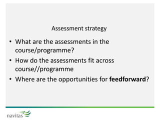 Assessment strategy
• What are the assessments in the
course/programme?
• How do the assessments fit across
course//programme
• Where are the opportunities for feedforward?
 