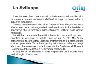 Il continuo evolversi del mercato e l’attuale situazione di crisi ci
ha spinto a cercare nuove possibilità di sviluppo in nuovi settori e
in nuove tecnologie.
   Questo percorso evolutivo ci ha “imposto” una riorganizzazione
strutturale con un conseguente investimento sia in Impiantistiche
specifiche che in Software adeguatamente calibrati sulle nostre
necessità.
   Le attività che sono in fase di implementazione e sviluppo sono
orientate al recupero di metalli, quali ad es. Ni, Co, Mo, V dai
catalizzatori dell’industria Chimica, Petrolchimica e Farmaceutica
e al recupero delle Terre Rare per i quali abbiamo effettuato degli
studi in collaborazione con le Università La Sapienza di Roma, il
Politecnico delle Marche e l’Università dell’Aquila.
   A seguito di tali ricerche è stato depositato un Brevetto sulle
metodologie di recupero.
 
