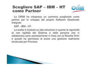 La ORIM ha intrapreso un cammino scegliendo come
partner per lo sviluppo del proprio Software Gestionale
Integrato
   SAP - IBM - HT.
   La scelta è ricaduta su tale soluzione in quanto la rigorosità
(e non rigidità) del Sistema e delle persone che vi
collaborano sono assolutamente in linea con la filosofia Orim
e questo ha permesso di avere una gestione realmente
strutturata per Processi.
 