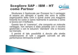 Strutturare il Gestionale per Processi ha il vantaggio
di essere più allineato a quelle che sono le scelte
organizzative della Orim e quindi avere una maggiore
linearità tra come si opera realmente in azienda e come
si lavora con il Software.
   Questo tipo di “coerenza”, che comporta un notevole
vantaggio, non sempre è stato possibile con il vecchio
gestionale o con le soluzioni “standard” che si trovano
sul mercato.
   Il perché di tale possibilità è dovuto alla stretta
collaborazione di tutti i soggetti coinvolti ed alle
performance intrinseche di SAP.
 