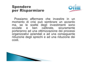 Possiamo affermare che investire in un
momento di crisi può sembrare un azzardo
ma, se le scelte degli investimenti sono
oculate e ben calibrate, sicuramente
porteranno ad una ottimizzazione dei processi
organizzativi aziendali e ad una conseguente
riduzione degli sprechi e ad una riduzione dei
costi.
 