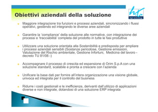Maggiore integrazione tra funzioni e processi aziendali, sincronizzando i flussi
operativi, gestendo ed integrando le diverse aree aziendali

Garantire la ‘compliance’ della soluzione alle normative, con integrazione dei
processi e ‘tracciabilità’ completa del prodotto in tutte le fasi produttive

Utilizzare una soluzione orientata alla Sostenibilità e predisposta per ampliare
i processi aziendali sensibili (Sostanze pericolose, Gestione emissioni,
Valutazione del Rischio ambientale, Gestione Infortuni, Medicina del lavoro -
decreto TU 81/08 -)

Accompagnare il processo di crescita ed espansione di Orim S.p.A con una
soluzione standard, scalabile e pronta a crescere con l’azienda

Unificare la base dati per fornire all’intera organizzazione una visione globale,
univoca ed integrata per il controllo del business

Ridurre i costi gestionali e le inefficienze, derivanti dall’utilizzo di applicazioni
diverse e non integrate, dotandosi di una soluzione ERP integrata
 