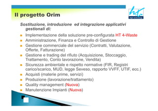 Sostituzione, introduzione ed integrazione applicativi
  gestionali di:
  Implementazione della soluzione pre-configurata HT 4-Waste
  Amministrazione, Finanza e Controllo di Gestione
  Gestione commerciale del servizio (Contratti, Valutazione,
  Offerte, Fatturazione)
  Gestione e trading del rifiuto (Acquisizione, Stoccaggio,
  Trattamento, Conto lavorazione, Vendita)
  Sicurezza ambientale e rispetto normative (FIR, Registri
  carico/scarico, MUD, legge Seveso, rapporto VVFF, UTIF, ecc.)
  Acquisti (materie prime, servizi)
  Produzione (lavorazione/trattamento)
  Quality management (Nuova)
  Manutenzione Impianti (Nuova)
 