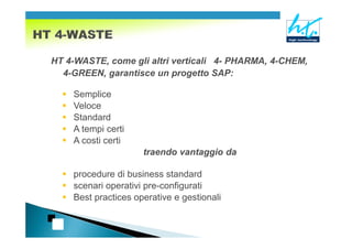 HT 4-WASTE, come gli altri verticali 4- PHARMA, 4-CHEM,
  4-GREEN, garantisce un progetto SAP:

    Semplice
    Veloce
    Standard
    A tempi certi
    A costi certi
                     traendo vantaggio da

    procedure di business standard
    scenari operativi pre-configurati
    Best practices operative e gestionali
 