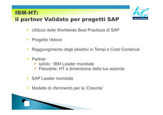 Utilizzo delle Worldwide Best Practices di SAP

Progetto Veloce

Raggiungimento degli obiettivi in Tempi e Costi Contenuti

Partner
   solido : IBM Leader mondiale
   Flessibile: HT a dimensione della tua azienda

SAP Leader mondiale

Modello di riferimento per la ‘Crescita’
 