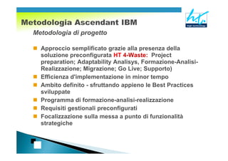 Metodologia di progetto

  Approccio semplificato grazie alla presenza della
  soluzione preconfigurata HT 4-Waste: Project
  preparation; Adaptability Analisys, Formazione-Analisi-
  Realizzazione; Migrazione; Go Live; Supporto)
  Efficienza d'implementazione in minor tempo
  Ambito definito - sfruttando appieno le Best Practices
  sviluppate
  Programma di formazione-analisi-realizzazione
  Requisiti gestionali preconfigurati
  Focalizzazione sulla messa a punto di funzionalità
  strategiche
 