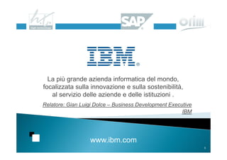 La più grande azienda informatica del mondo,
focalizzata sulla innovazione e sulla sostenibilità,
   al servizio delle aziende e delle istituzioni .
Relatore: Gian Luigi Dolce – Business Development Executive
                                                       IBM




                  www.ibm.com
                                                              5
 