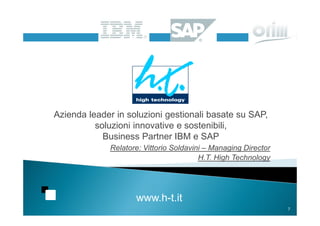 Azienda leader in soluzioni gestionali basate su SAP,
          soluzioni innovative e sostenibili,
            Business Partner IBM e SAP
             Relatore: Vittorio Soldavini – Managing Director
                                        H.T. High Technology




                    www.h-t.it
                                                                7
 