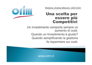 Relatore: Andrea Mancini, CEO Orim




Un investimento comporta sempre un
                    aumento di costi.
  Quando un Investimento è giusto?
   Quando semplificando la gestione
             fa risparmiare sui costi.



        www.orim.it
 