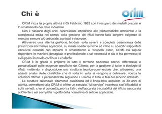 ORIM inizia la propria attività il 05 Febbraio 1982 con il recupero dei metalli preziosi e
lo smaltimento dei rifiuti industriali.
     Con il passare degli anni, l'accresciuta attenzione alle problematiche ambientali e la
complessità insita nel campo della gestione dei rifiuti hanno fatto sorgere esigenze di
mercato sempre più articolate, puntuali e rigorose.
     Attraverso una attenta gestione, fondata sulla severa e completa osservanza delle
prescrizioni normative applicabili, su mirate scelte tecniche ed infine su specifici rapporti di
esclusiva istaurati con impianti di smaltimento e recupero esteri, ORIM ha saputo
rispondere in maniera dettagliata e professionale a tali necessità e ciò le ha permesso di
svilupparsi in modo continuo e costante.
     ORIM è in grado di proporre in tutto il territorio nazionale servizi differenziati e
personalizzati sulle esigenze specifiche del Cliente, per la gestione di tutte le tipologie di
rifiuti, mettendo a disposizione una struttura tecnico-commerciale che, attraverso una
attenta analisi delle casistiche che di volta in volta si vengono a delineare, ricerca le
soluzioni ottimali e personalizzate seguendo il Cliente in tutte le fasi del servizio richiesto.
     La struttura aziendale altamente qualificata ed il know-how acquisito in 30 anni di
attività, permettono alla ORIM di offrire un servizio “full service” incentrato sull'affidabilità e
sulla serietà, che si concretizzano tra l’altro nell’accurata tracciabilità del rifiuto assicurata
al Cliente e nel completo rispetto della normativa di settore applicabile.
 