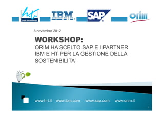 8 novembre 2012

WORKSHOP:
ORIM HA SCELTO SAP E I PARTNER
IBM E HT PER LA GESTIONE DELLA
SOSTENIBILITA’




www.h-t.it   www.ibm.com   www.sap.com   www.orim.it
                                                       1
 