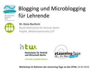 Blogging und Microblogging
für Lehrende
Dr. Ilona Buchem
Beuth Hochschule für Technik, Berlin
Projekt „Mediencommunity 2.0“




Workshop im Rahmen der eLearning Tage an der HTW, 24.03.2010
 