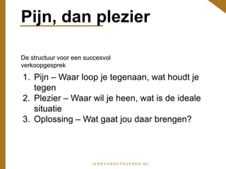 Pijn, dan plezier
De structuur voor een succesvol
verkoopgesprek
1. Pijn – Waar loop je tegenaan, wat houdt je
tegen
2. Plezier – Waar wil je heen, wat is de ideale
situatie
3. Oplossing – Wat gaat jou daar brengen?
 