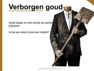 Verborgen goud
Graaf dieper en kom achter de werkelijke
drijfveren
Is het een doel of juist een middel?
 