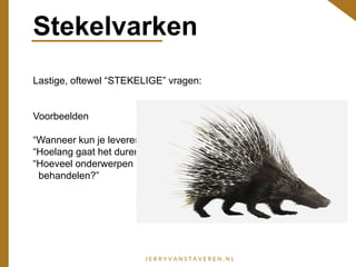 Stekelvarken
Lastige, oftewel “STEKELIGE” vragen:
Voorbeelden
“Wanneer kun je leveren?”
“Hoelang gaat het duren?”
“Hoeveel onderwerpen ga je
behandelen?”
 