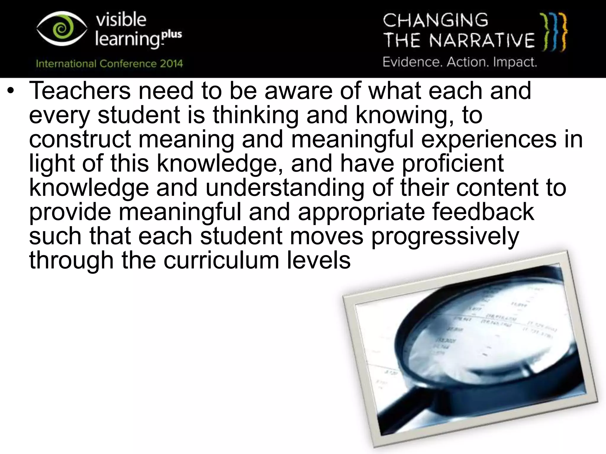 • Teachers need to be aware of what each and
every student is thinking and knowing, to
construct meaning and meaningful experiences in
light of this knowledge, and have proficient
knowledge and understanding of their content to
provide meaningful and appropriate feedback
such that each student moves progressively
through the curriculum levels
 