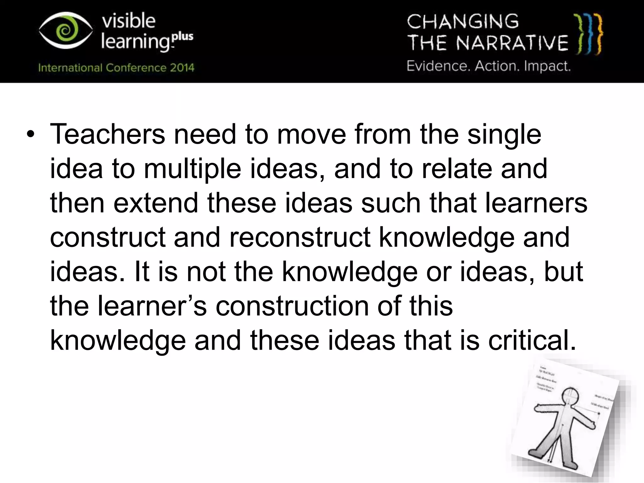 • Teachers need to move from the single
idea to multiple ideas, and to relate and
then extend these ideas such that learners
construct and reconstruct knowledge and
ideas. It is not the knowledge or ideas, but
the learner’s construction of this
knowledge and these ideas that is critical.
 