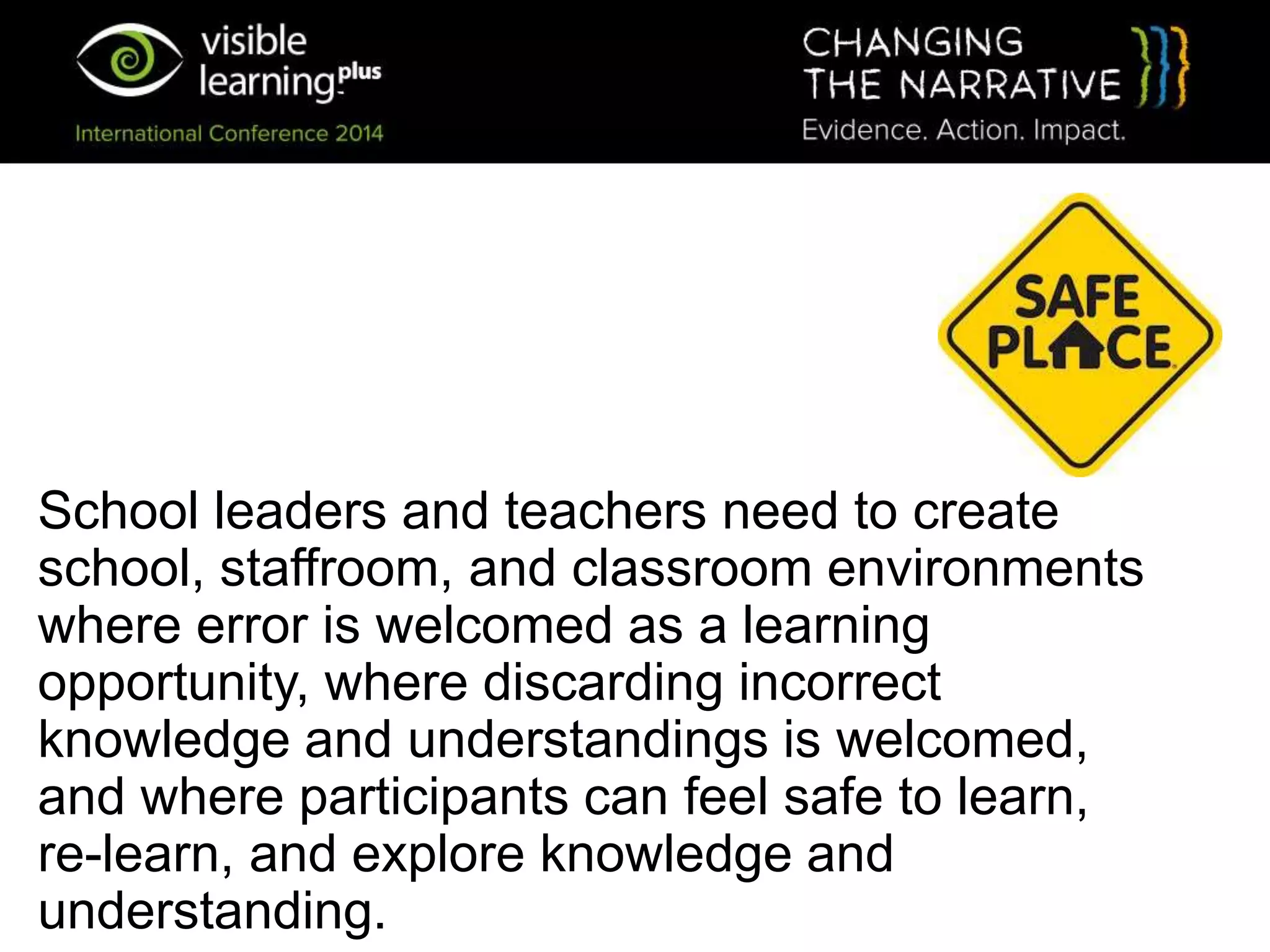 School leaders and teachers need to create
school, staffroom, and classroom environments
where error is welcomed as a learning
opportunity, where discarding incorrect
knowledge and understandings is welcomed,
and where participants can feel safe to learn,
re-learn, and explore knowledge and
understanding.
 