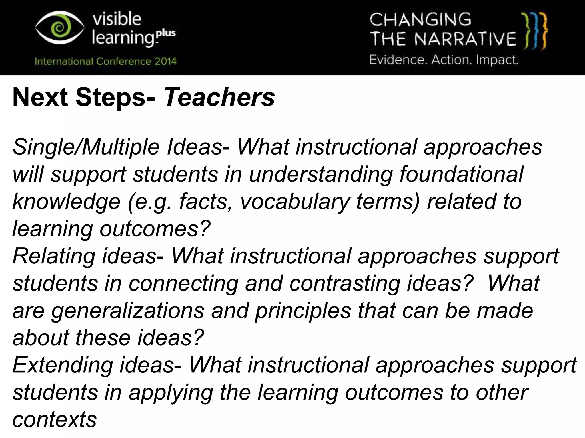 Single/Multiple Ideas- What instructional approaches
will support students in understanding foundational
knowledge (e.g. facts, vocabulary terms) related to
learning outcomes?
Relating ideas- What instructional approaches support
students in connecting and contrasting ideas? What
are generalizations and principles that can be made
about these ideas?
Extending ideas- What instructional approaches support
students in applying the learning outcomes to other
contexts
Next Steps- Teachers
 