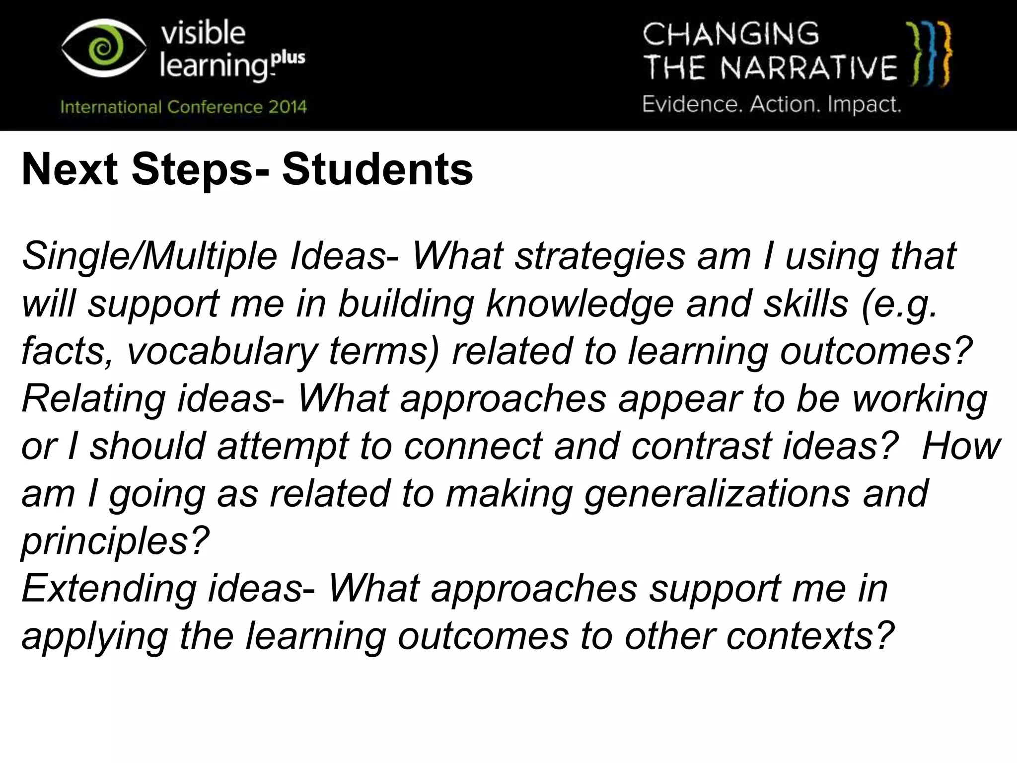Single/Multiple Ideas- What strategies am I using that
will support me in building knowledge and skills (e.g.
facts, vocabulary terms) related to learning outcomes?
Relating ideas- What approaches appear to be working
or I should attempt to connect and contrast ideas? How
am I going as related to making generalizations and
principles?
Extending ideas- What approaches support me in
applying the learning outcomes to other contexts?
Next Steps- Students
 