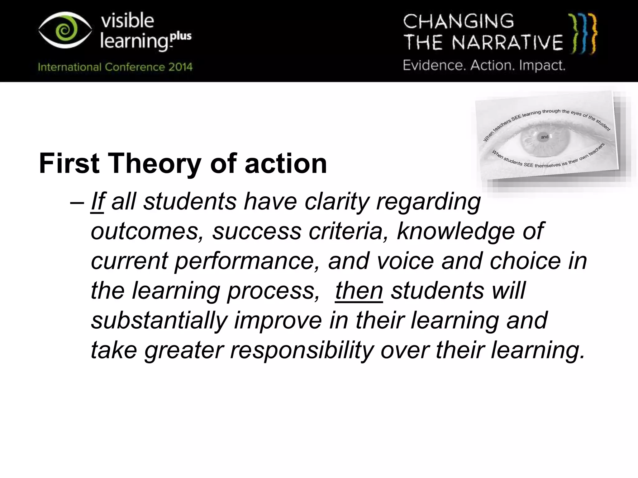 First Theory of action
– If all students have clarity regarding
outcomes, success criteria, knowledge of
current performance, and voice and choice in
the learning process, then students will
substantially improve in their learning and
take greater responsibility over their learning.
 