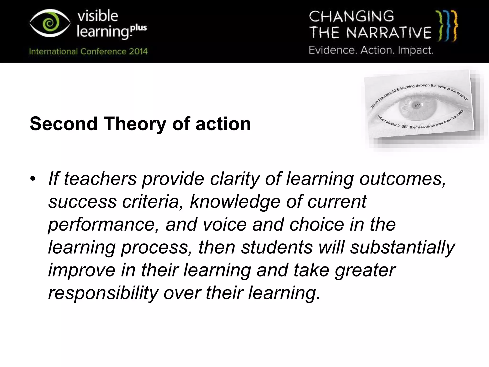 Second Theory of action
• If teachers provide clarity of learning outcomes,
success criteria, knowledge of current
performance, and voice and choice in the
learning process, then students will substantially
improve in their learning and take greater
responsibility over their learning.
 