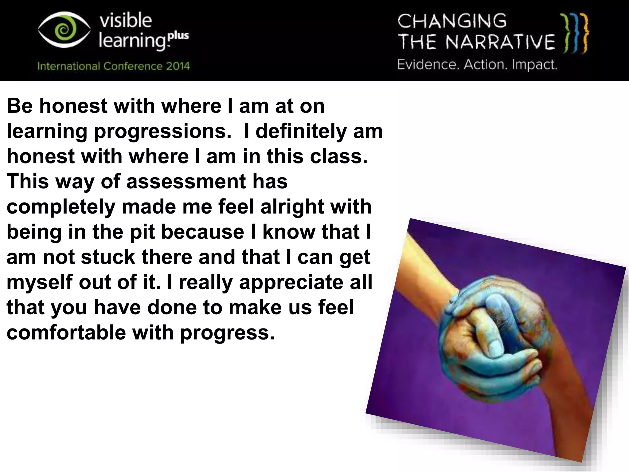 Be honest with where I am at on
learning progressions. I definitely am
honest with where I am in this class.
This way of assessment has
completely made me feel alright with
being in the pit because I know that I
am not stuck there and that I can get
myself out of it. I really appreciate all
that you have done to make us feel
comfortable with progress.
 