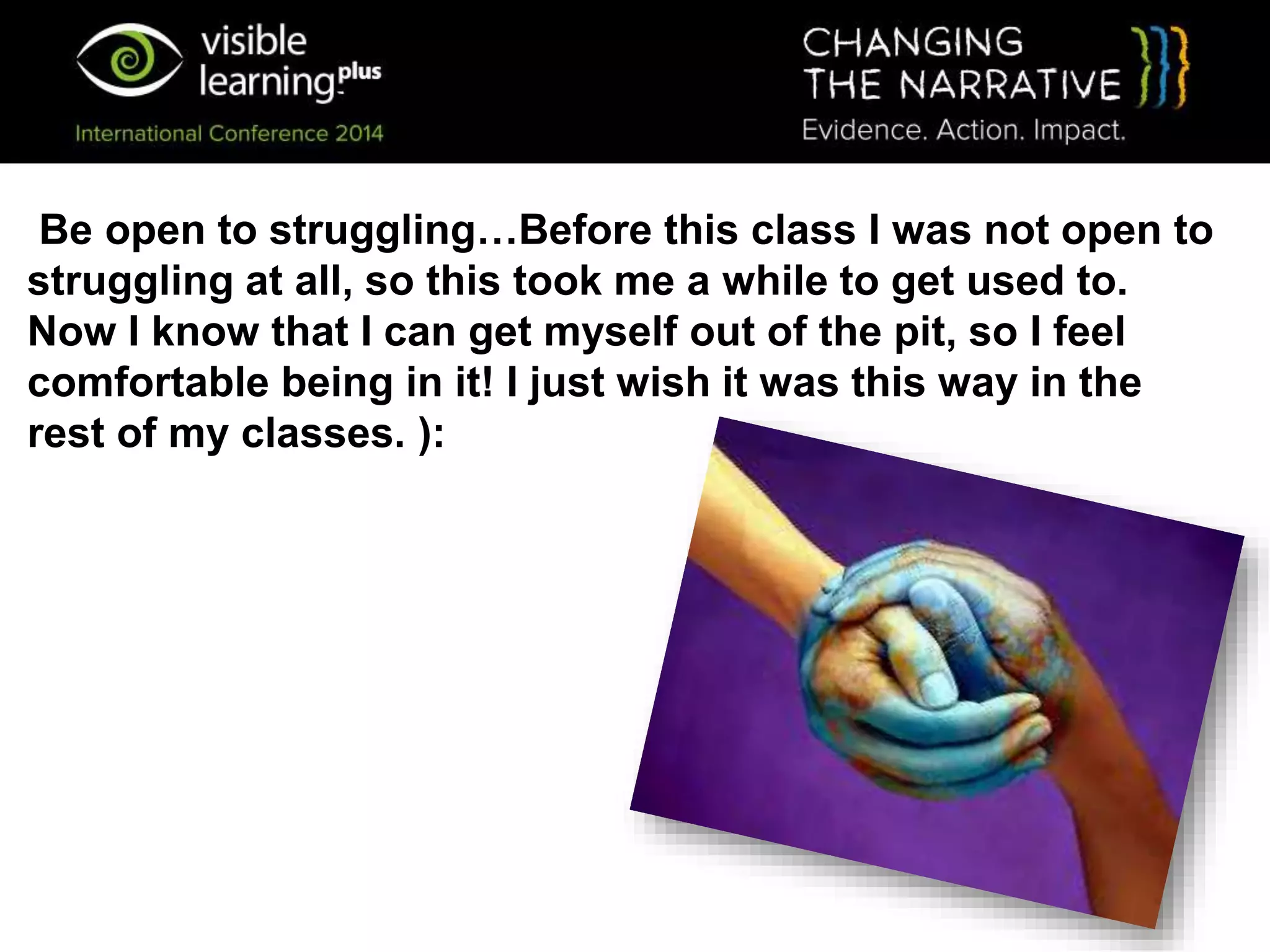 Be open to struggling…Before this class I was not open to
struggling at all, so this took me a while to get used to.
Now I know that I can get myself out of the pit, so I feel
comfortable being in it! I just wish it was this way in the
rest of my classes. ):
 