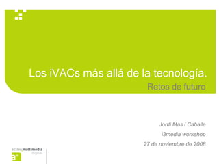 Los iVACs más allá de la tecnología.
                        Retos de futuro



                            Jordi Mas i Caballe
                             i3media workshop
                       27 de noviembre de 2008
 
