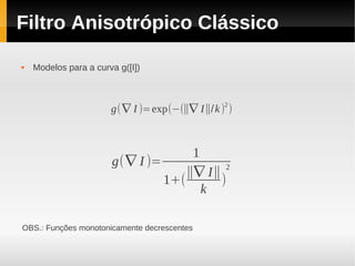 Filtro Anisotrópico Clássico

   Modelos para a curva g([I])



                                               2
                       g( ∇ I )=exp(−(∥∇ I∥/k ) )



                                      1
                       g( ∇ I )=            2
                                     ∥∇ I∥
                                 1+(       )
                                        k

OBS.: Funções monotonicamente decrescentes
 