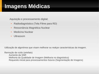 Imagens Médicas

     Aquisição e processamento digital;
         Radiodiagnóstico (Tela Filme para RD)
         Ressonância Magnética Nuclear
         Medicina Nuclear
         Ultrassom



Utilização de algoritmos que visam melhorar ou realçar características da imagem.

Remoção de ruído (artefato)
   Aumento da SNR
   Melhoria da Qualidade de Imagem (Melhoria no diagnóstico)
   Requesito inicial para processamentos futuros (Segmentação de Imagens)
 