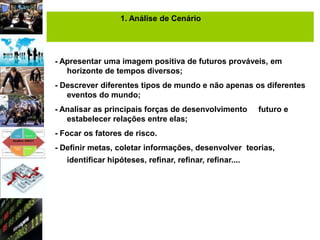 1. Análise de Cenário




- Apresentar uma imagem positiva de futuros prováveis, em
   horizonte de tempos diversos;
- Descrever diferentes tipos de mundo e não apenas os diferentes
   eventos do mundo;
- Analisar as principais forças de desenvolvimento        futuro e
   estabelecer relações entre elas;
- Focar os fatores de risco.
- Definir metas, coletar informações, desenvolver teorias,
   identificar hipóteses, refinar, refinar, refinar....
 