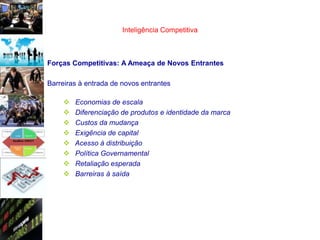 Inteligência Competitiva



Forças Competitivas: A Ameaça de Novos Entrantes

Barreiras à entrada de novos entrantes

       Economias de escala
       Diferenciação de produtos e identidade da marca
       Custos da mudança
       Exigência de capital
       Acesso à distribuição
       Política Governamental
       Retaliação esperada
       Barreiras à saída
 