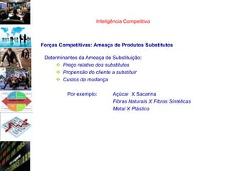 Inteligência Competitiva



Forças Competitivas: Ameaça de Produtos Substitutos

 Determinantes da Ameaça de Substituição:
      Preço relativo dos substitutos
      Propensão do cliente a substituir
      Custos da mudança

          Por exemplo:       Açúcar X Sacarina
                             Fibras Naturais X Fibras Sintéticas
                             Metal X Plástico
 