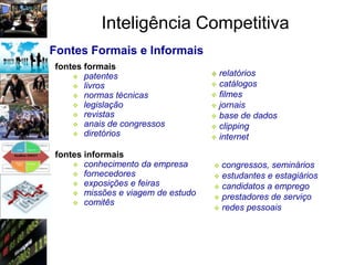 Inteligência Competitiva
Fontes Formais e Informais
fontes formais
     patentes                      relatórios
     livros                        catálogos
     normas técnicas               filmes
     legislação                    jornais
     revistas                      base de dados
     anais de congressos           clipping
     diretórios
                                    internet

fontes informais
     conhecimento da empresa       congressos, seminários
     fornecedores                  estudantes e estagiários
     exposições e feiras           candidatos a emprego
     missões e viagem de estudo
                                    prestadores de serviço
     comitês
                                    redes pessoais
 