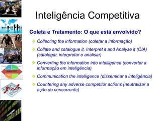 Inteligência Competitiva
Coleta e Tratamento: O que está envolvido?
 Collecting the information (coletar a informação)
 Collate and catalogue it, Interpret it and Analyse it (CIA)
  (catalogar, interpretar e analisar)
 Converting the information into intelligence (converter a
  informação em inteligência)
 Communication the intelligence (disseminar a inteligência)
 Countering any adverse competitor actions (neutralizar a
  ação do concorrente)
 